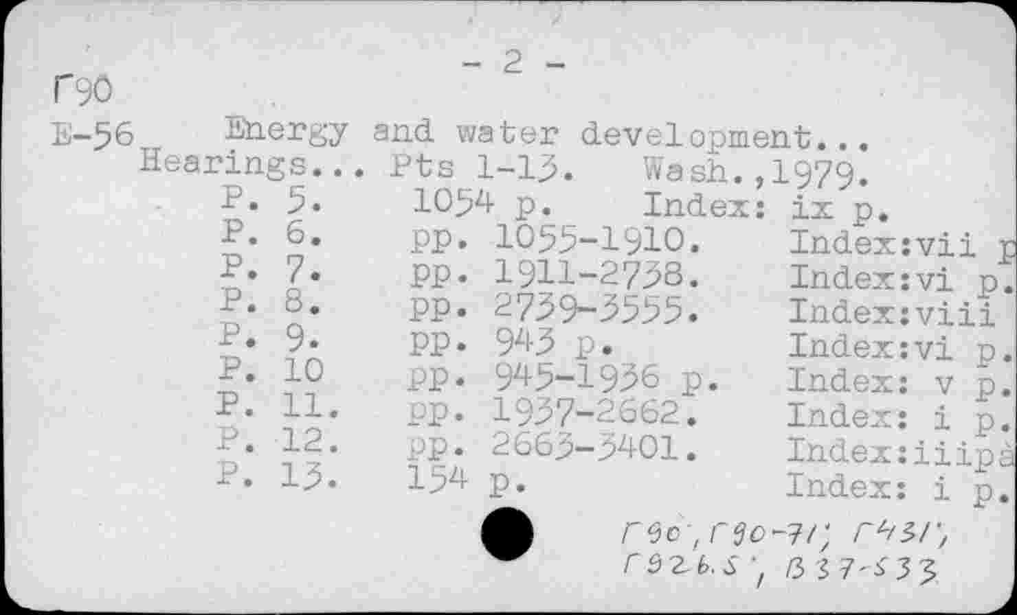 ﻿P90
E-56 Energy
Hearings..
P. 5.
P. 6.
P. 7.
P. 8.
P. 9.
p. 10
P. 11.
P. 12.
P. 13.
- 2 -
and water development...
Pts 1-13.	Wash.,1979.
1054 p.	Index:
pp. 1055-1910.
pp. 1911-2738.
PP. 2739-3555.
PP. 943 p.
PP. 945-1936 p.
PP. 1957-2662.
pp. 2663-5401.
154 p.
ix p.
Indexjvii j Index:vi p. Index:viii Index:vi p. Index: v p. Index: i p. Index:iiipa Index: ip.
rec , rszb.s z /33 7'^33